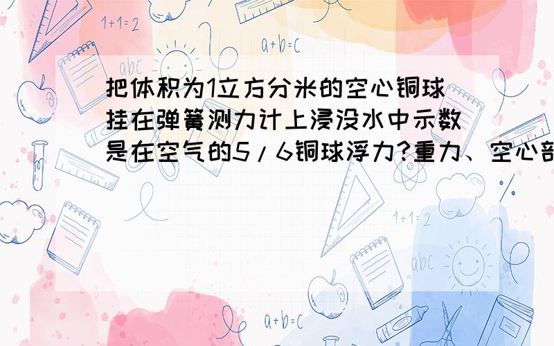 把体积为1立方分米的空心铜球挂在弹簧测力计上浸没水中示数是在空气的5/6铜球浮力?重力、空心部分的体积?