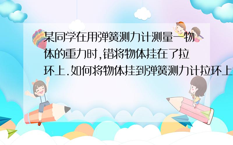 某同学在用弹簧测力计测量一物体的重力时,错将物体挂在了拉环上.如何将物体挂到弹簧测力计拉环上?某同学在用弹簧测力计测量一物体的重力时,错将物体挂在了拉环上.当物体静止时,弹簧