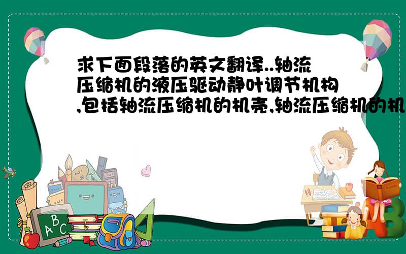 求下面段落的英文翻译..轴流压缩机的液压驱动静叶调节机构,包括轴流压缩机的机壳,轴流压缩机的机壳内有调节缸、各级导向环、滑块、曲柄和静叶,轴流压缩机的机壳的两侧分别安装有两