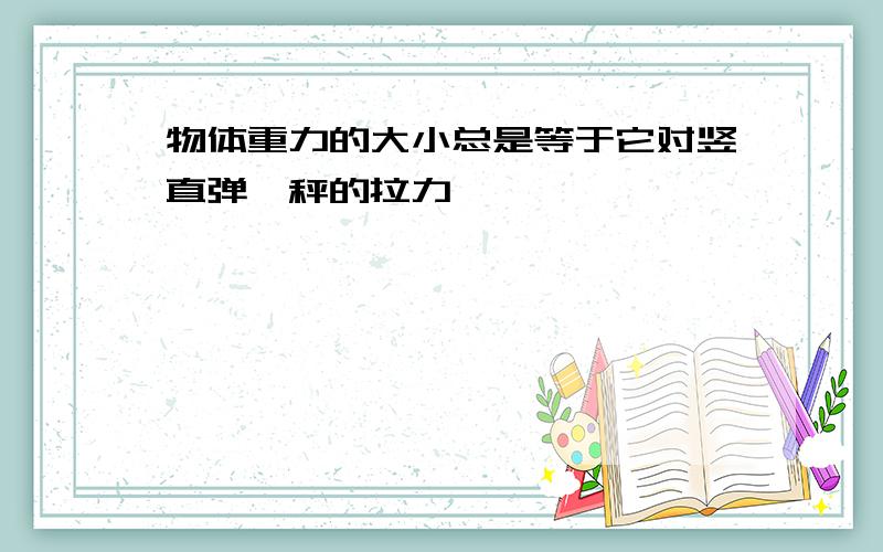物体重力的大小总是等于它对竖直弹簧秤的拉力