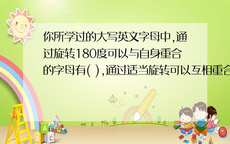 你所学过的大写英文字母中,通过旋转180度可以与自身重合的字母有( ),通过适当旋转可以互相重合的字母有()第一个填什么 第二个填什么 别连载一起