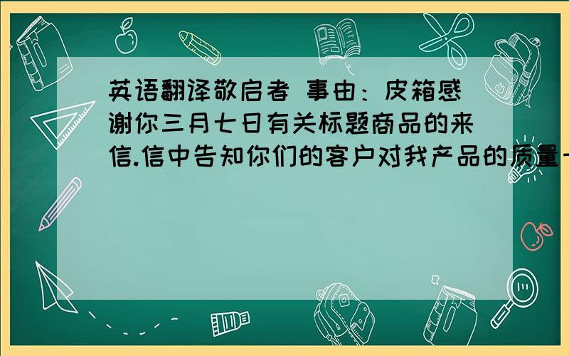 英语翻译敬启者 事由：皮箱感谢你三月七日有关标题商品的来信.信中告知你们的客户对我产品的质量十分满意,但认为价格太高.通常对于低于五万美金的订单我们不给予任何减让,事实上,我