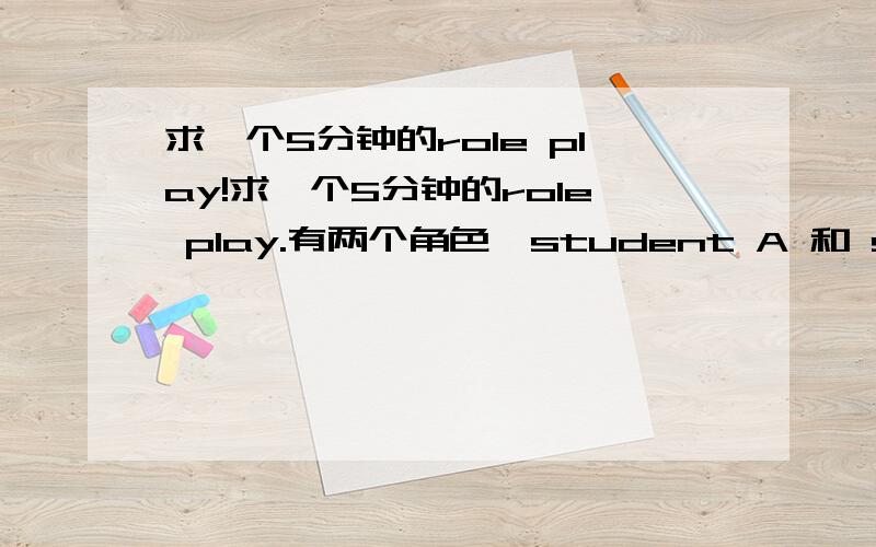 求一个5分钟的role play!求一个5分钟的role play.有两个角色,student A 和 student B 同住一个房子,学生A认为学生B有以下不足：1.often plays loud music late at night; 2.slams doors and windows all the time;3.practises the