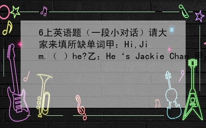 6上英语题（一段小对话）请大家来填所缺单词甲：Hi,Jim.（ ）he?乙：He‘s Jackie Chan.甲：Wow!He's really cool.（ ）does he （ 乙：He's a famous actor.甲：（ ）does he （ 乙：He lives in Hong Kong.甲：What's his