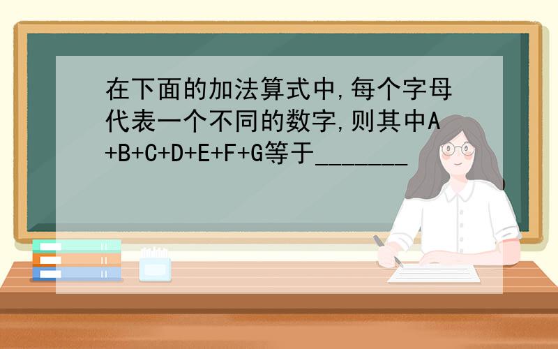 在下面的加法算式中,每个字母代表一个不同的数字,则其中A+B+C+D+E+F+G等于_______