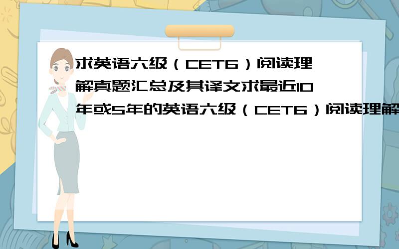 求英语六级（CET6）阅读理解真题汇总及其译文求最近10年或5年的英语六级（CET6）阅读理解真题汇总译文（要分类汇总的,其他的听力,翻译,完形填空等都不需要）,需要更新至2010年,最好是word