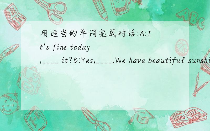 用适当的单词完成对话:A:It's fine today,____ it?B:Yes,____.We have beautiful sunshine every dayA:_____ the way,are you _____ ParisB:No,I'm not.I come from London.I'm ______ a visit to this city.A:______ is the weather in fall in your city.B: