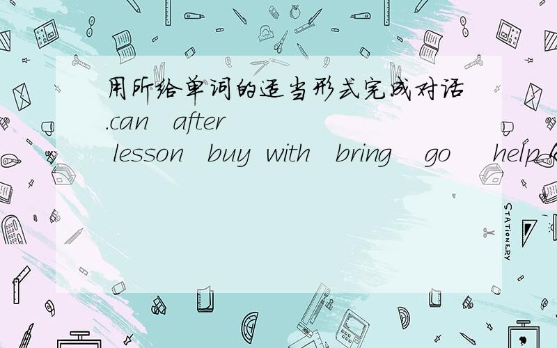 用所给单词的适当形式完成对话.can   after   lesson   buy  with   bring    go     help A:Can you come and play baseball ______us on Saturday ?B:I’m sorry I ______.I’m going to meet my sister at the airport .A:Why not ______your sister