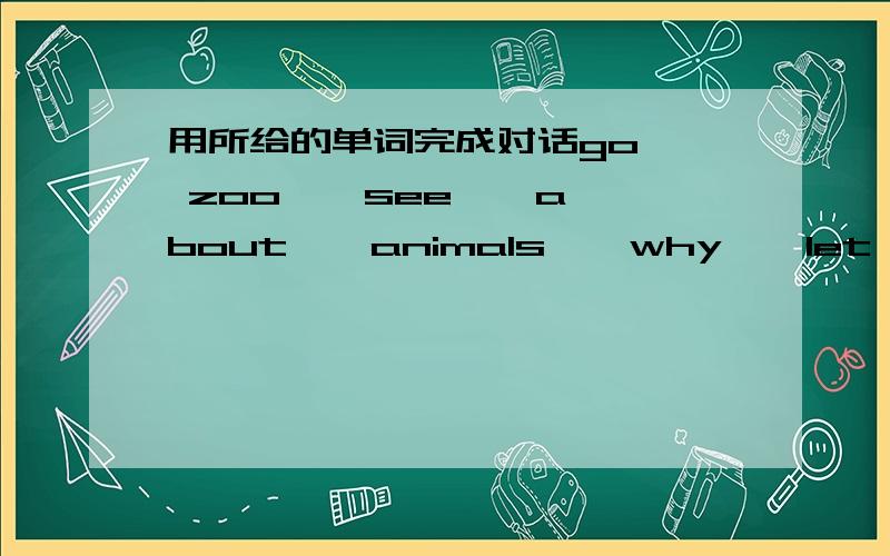 用所给的单词完成对话go , zoo , see , about , animals , why , let's , first , time , cuteA:When  can  we  arrive  at  the 1.____,Kate?B:Here  we  are. Look,jane!  It  is  across  from  us.A:Are  there  many  kinds  of  2.____  in  it?B:Yes,t