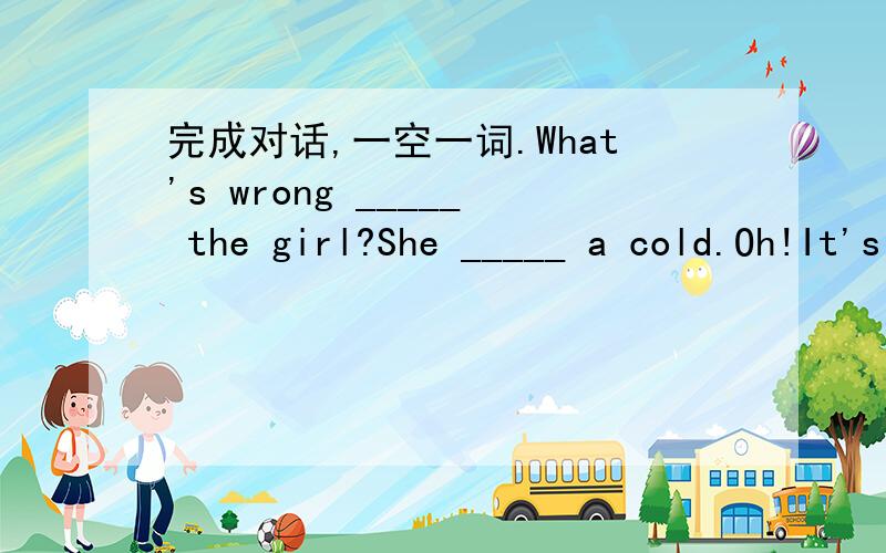 完成对话,一空一词.What's wrong _____ the girl?She _____ a cold.Oh!It's too _____.She should _____ a lot of water.Yes!She should also _____ a doctor.She should not _____ _____ without advice.It's spring now.To be healthy,we should exercise ___