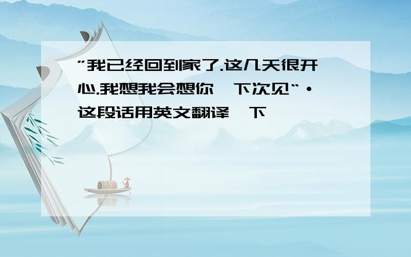 ”我已经回到家了.这几天很开心.我想我会想你,下次见“·这段话用英文翻译一下,