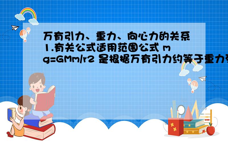 万有引力、重力、向心力的关系1.有关公式适用范围公式 mg=GMm/r2 是根据万有引力约等于重力列出的公式 mv2/r=GMm/r2 是根据万有引力充当向心力列出的这应该是两种不同情况下使用的公式,为什