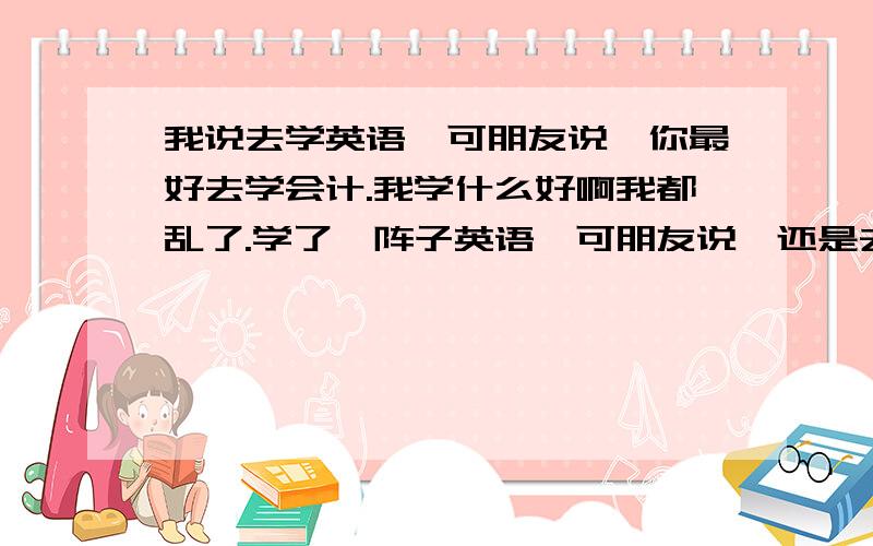 我说去学英语,可朋友说,你最好去学会计.我学什么好啊我都乱了.学了一阵子英语,可朋友说,还是去学会计吧.可是会计嘛,整天要背那些定义啊,概念啊,我不是背不了,只是背那些感觉好枯燥啊.