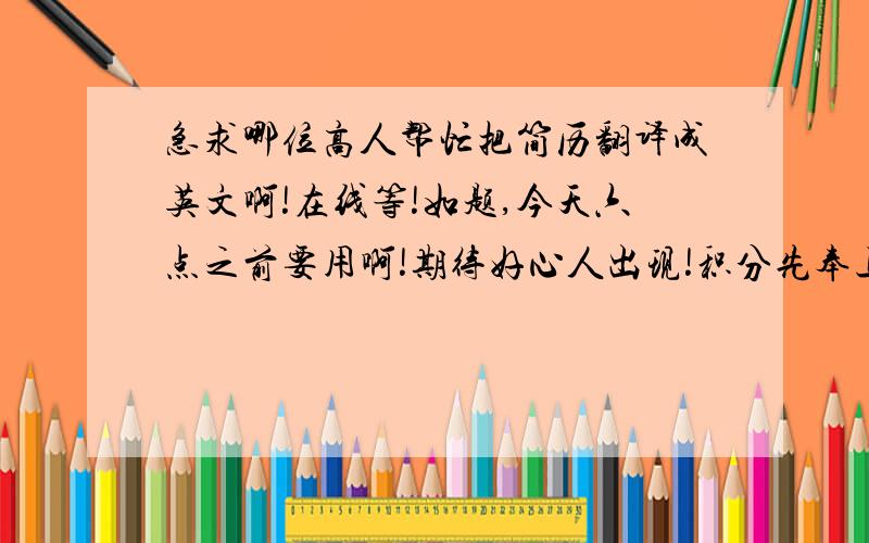 急求哪位高人帮忙把简历翻译成英文啊!在线等!如题,今天六点之前要用啊!期待好心人出现!积分先奉上100,高人出现,积分再加!悬赏分数选错了，但是会补上 ，请把邮件地址发给我，我会把简