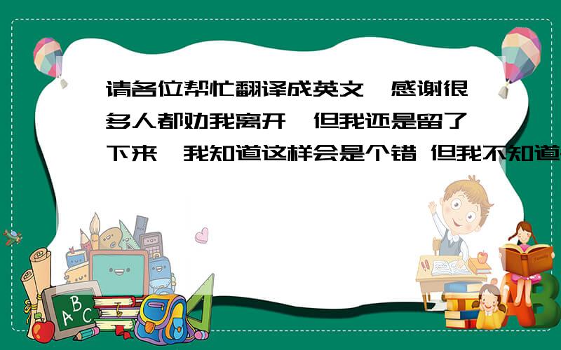 请各位帮忙翻译成英文,感谢很多人都劝我离开,但我还是留了下来,我知道这样会是个错 但我不知道会错的这么离普,现在觉得当初你妹妹选择离开是非常对的选择,现在我要专心为我的离开做