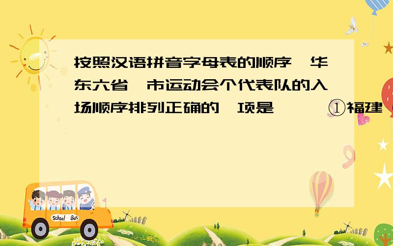 按照汉语拼音字母表的顺序,华东六省一市运动会个代表队的入场顺序排列正确的一项是───①福建 ②浙江 ③江苏 ④山东 ⑤安徽 ⑥江西 ⑦上海A.⑤③①⑥④⑦②B.⑤①⑥③⑦④②C.①⑤③