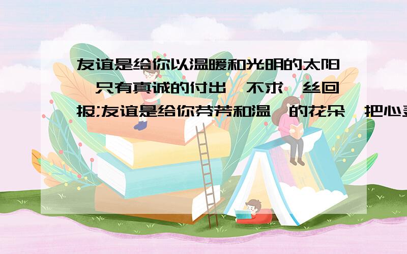 友谊是给你以温暖和光明的太阳,只有真诚的付出,不求一丝回报;友谊是给你芬芳和温馨的花朵,把心灵的花蕊无私地向他人绽露,却从不向你索取分毫;友谊是困难时那双及时伸给你的手,友谊是