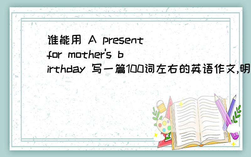 谁能用 A present for mother's birthday 写一篇100词左右的英语作文,明天要交上去!这是一篇看图写作的,主人公是叫李梅,第一张图片是李梅知道2011年2月12日周六是妈妈的生日,她想送花和贺卡给妈妈,