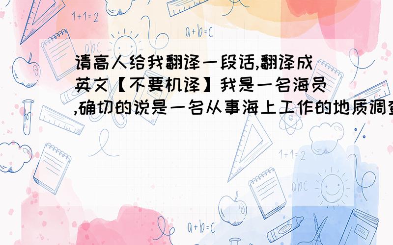 请高人给我翻译一段话,翻译成英文【不要机译】我是一名海员,确切的说是一名从事海上工作的地质调查员.在船上我的具体工作就是导航定位.听起来很有意思,很多没有在海上工作的朋友都