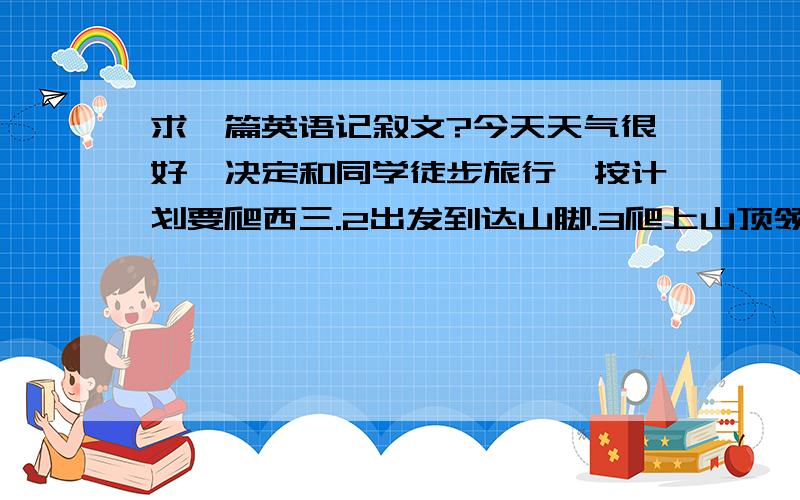 求一篇英语记叙文?今天天气很好,决定和同学徒步旅行,按计划要爬西三.2出发到达山脚.3爬上山顶领略美景、4照相 唱歌 跳舞 做游戏午餐 玩开心 5回家筋疲力尽、 写一篇记叙文、100词左右