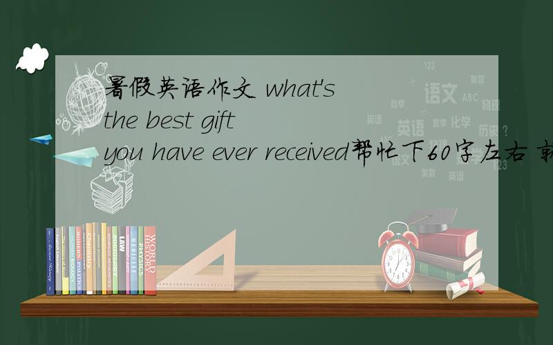 暑假英语作文 what's the best gift you have ever received帮忙下60字左右 就好