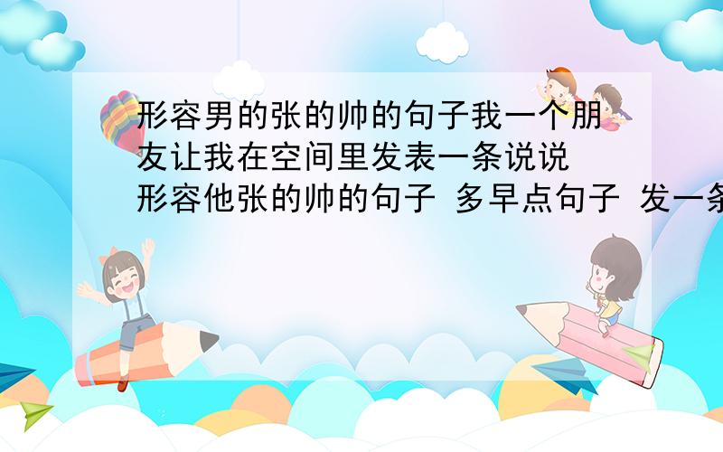 形容男的张的帅的句子我一个朋友让我在空间里发表一条说说 形容他张的帅的句子 多早点句子 发一条长的说说 能让他一夜之间变成红人 不要发太过分的句子