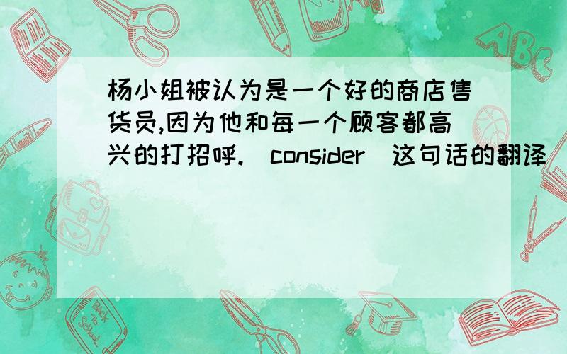 杨小姐被认为是一个好的商店售货员,因为他和每一个顾客都高兴的打招呼.（consider）这句话的翻译