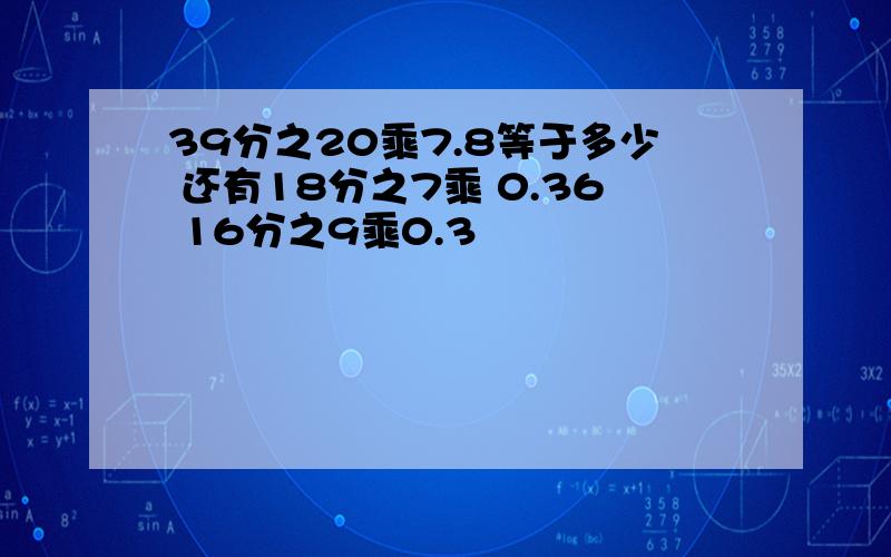 39分之20乘7.8等于多少 还有18分之7乘 0.36 16分之9乘0.3