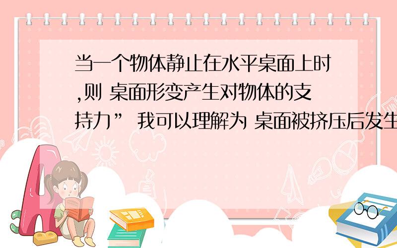 当一个物体静止在水平桌面上时,则 桌面形变产生对物体的支持力” 我可以理解为 桌面被挤压后发生形变,然后对物体产生支持力吗?