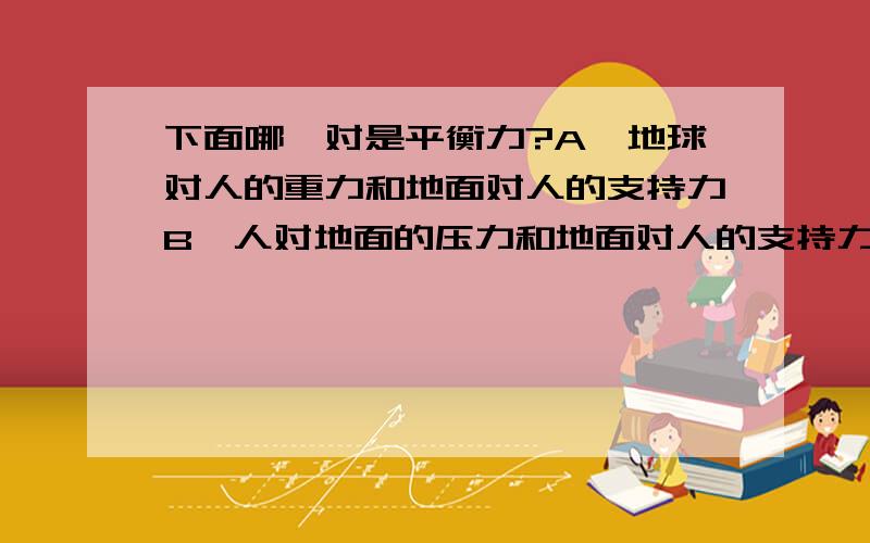 下面哪一对是平衡力?A、地球对人的重力和地面对人的支持力B、人对地面的压力和地面对人的支持力选A或B即可