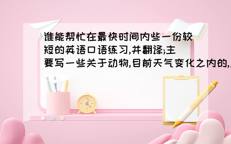 谁能帮忙在最快时间内些一份较短的英语口语练习,并翻译;主要写一些关于动物,目前天气变化之内的,急用,