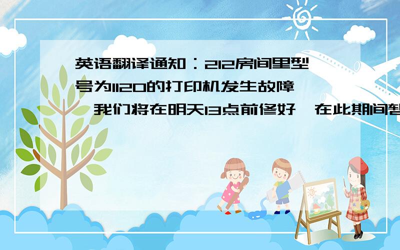 英语翻译通知：212房间里型号为1120的打印机发生故障,我们将在明天13点前修好,在此期间暂停使用,请大家注意.