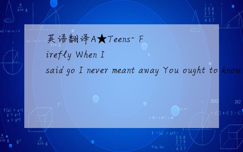 英语翻译A★Teens- Firefly When I said go I never meant away You ought to know the freaky games we play Could you forgive and learn how to forget Hear me as I\'m calling out your name Firefly come back to me make the night as bringht as day I\'ll