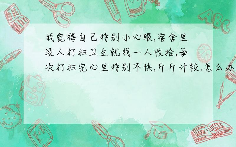 我觉得自己特别小心眼,宿舍里没人打扫卫生就我一人收拾,每次打扫完心里特别不快,斤斤计较,怎么办呀