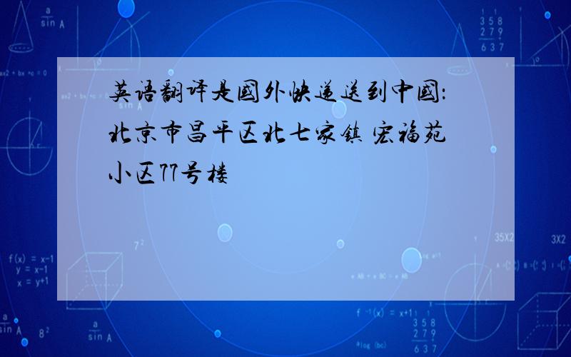 英语翻译是国外快递送到中国：北京市昌平区北七家镇 宏福苑小区77号楼