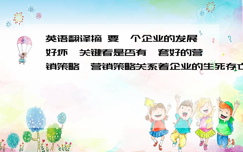 英语翻译摘 要一个企业的发展好坏,关键看是否有一套好的营销策略,营销策略关系着企业的生死存亡问题.企业要想在激烈的市场竞争中生存,必须掌握现代营销策略并加以应用.在快速发展的