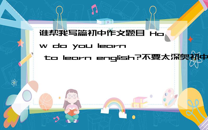 谁帮我写篇初中作文题目 How do you learn to learn english?不要太深奥初中水平就好 每句附中文意思【怕看不懂】要求：1.在英语过程中有哪些困难2.你是如何解决这些困难的3.你学习英语最好方法