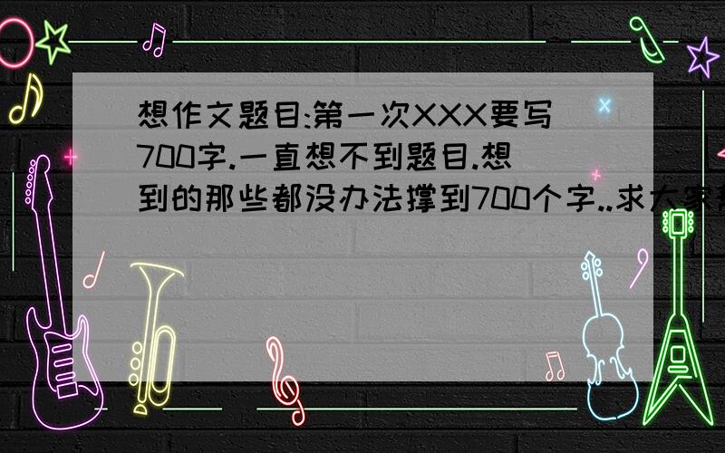 想作文题目:第一次XXX要写700字.一直想不到题目.想到的那些都没办法撑到700个字..求大家帮我想个可以作到700个字的好题目..可以的话帮我列个大纲!