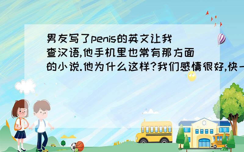 男友写了penis的英文让我查汉语,他手机里也常有那方面的小说.他为什么这样?我们感情很好,快一年了.有过很亲密的行为,但是没破最后防线.都说结婚后才给双方.他为什么老看那些或者查找那