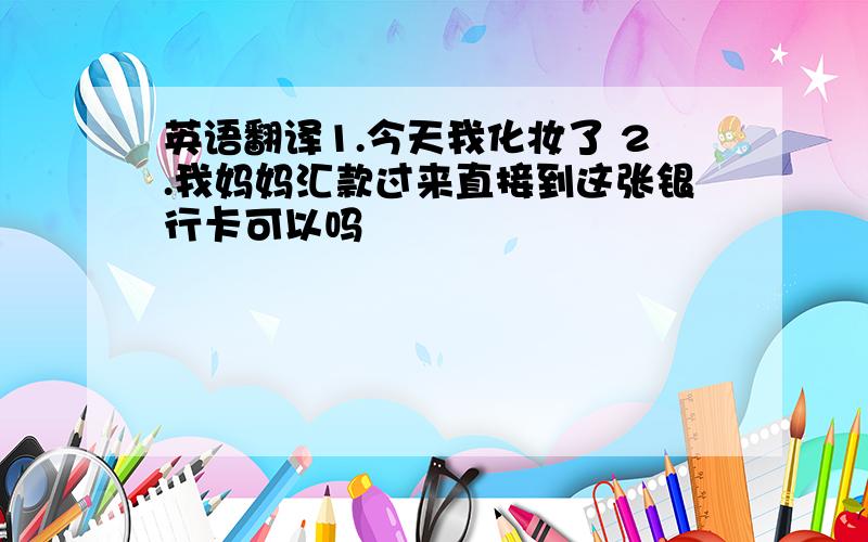 英语翻译1.今天我化妆了 2.我妈妈汇款过来直接到这张银行卡可以吗