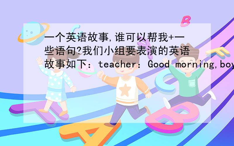 一个英语故事,谁可以帮我+一些语句?我们小组要表演的英语故事如下：teacher：Good morning,boy and girls.It is the end of the school year.We're going to have a farewell party next Sunday.would you like to perform at the party