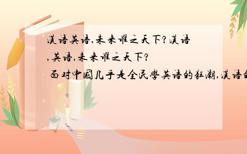 汉语英语,未来谁之天下?汉语,英语,未来谁之天下?    面对中国几乎是全民学英语的狂潮,汉语的命运如何?中国将何去何从?也许,英语真的对我们与外国交流有一定用处,但全民是否都该学呢?是