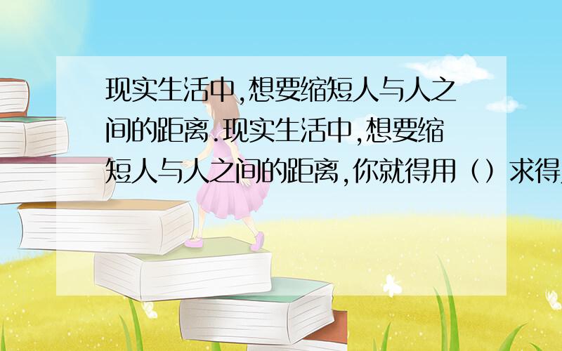 现实生活中,想要缩短人与人之间的距离.现实生活中,想要缩短人与人之间的距离,你就得用（）求得人与人之间的（）和（）.