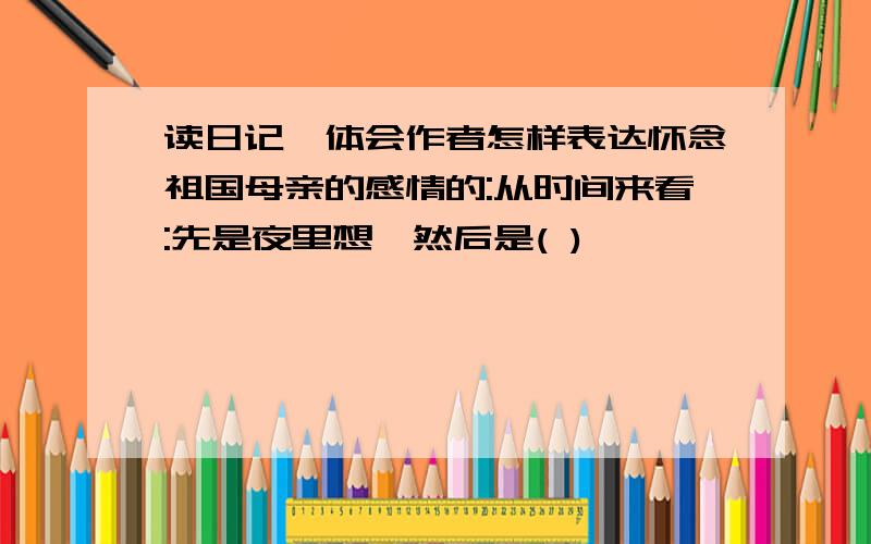 读日记,体会作者怎样表达怀念祖国母亲的感情的:从时间来看:先是夜里想,然后是( )