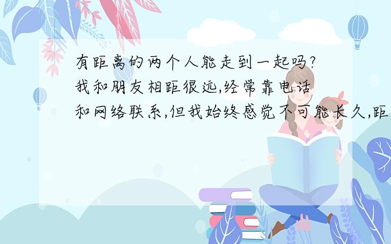 有距离的两个人能走到一起吗?我和朋友相距很远,经常靠电话和网络联系,但我始终感觉不可能长久,距离真的是问题么