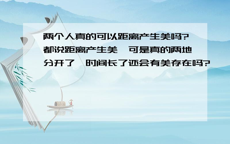 两个人真的可以距离产生美吗?都说距离产生美,可是真的两地分开了,时间长了还会有美存在吗?