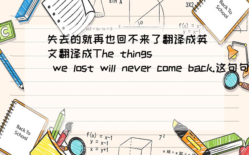 失去的就再也回不来了翻译成英文翻译成The things we lost will never come back.这句句子这样翻译语法什么的有问题吗?对吗?