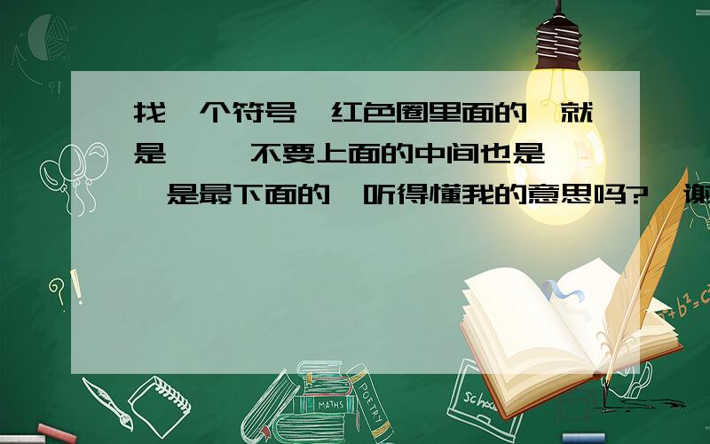 找一个符号、红色圈里面的、就是—   不要上面的中间也是、是最下面的、听得懂我的意思吗?  谢谢