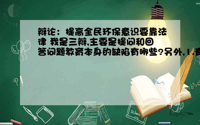 辩论：提高全民环保意识要靠法律 我是三辩,主要是提问和回答问题教育本身的缺陷有哪些?另外,1.有些小动作根本构不成法律问题怎么办?2.法律如果不通过教育的途径又如何让人得知?这类问