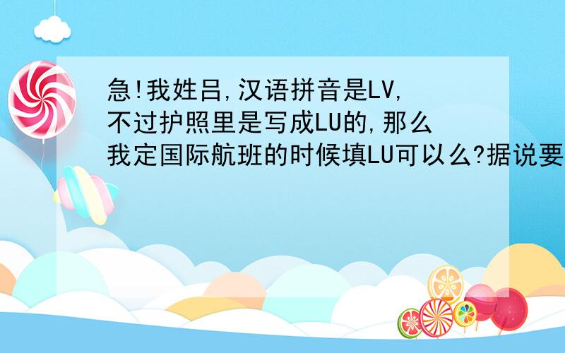 急!我姓吕,汉语拼音是LV,不过护照里是写成LU的,那么我定国际航班的时候填LU可以么?据说要是填LV的话和护照不一致,比较麻烦,还得开啥证明的,也不知道证明去哪开,怎么开,索性就直接填LU了,